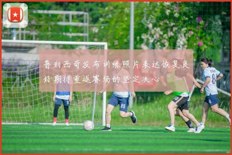 普利西奇发布训练照片表达恢复良好期待重返赛场的坚定决心
