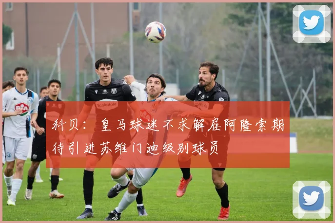 科贝：皇马球迷不求解雇阿隆索期待引进苏维门迪级别球员