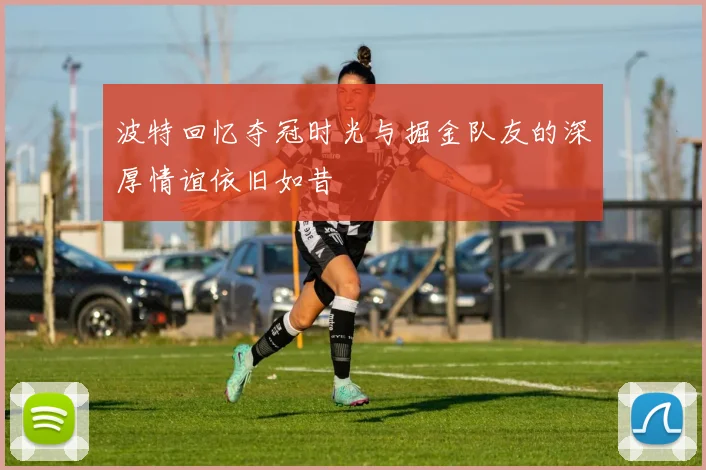 波特回忆夺冠时光与掘金队友的深厚情谊依旧如昔