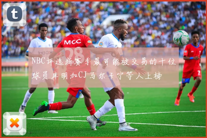 NBC评选新赛季最可能被交易的十位球员库明加CJ马尔卡宁等人上榜
