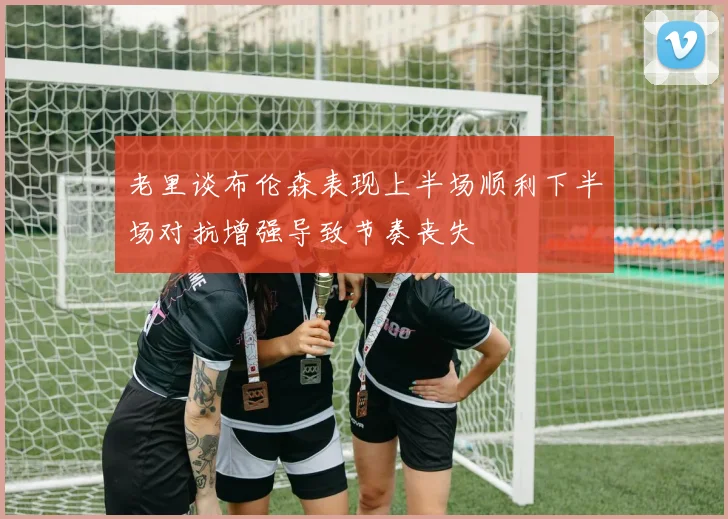 老里谈布伦森表现上半场顺利下半场对抗增强导致节奏丧失