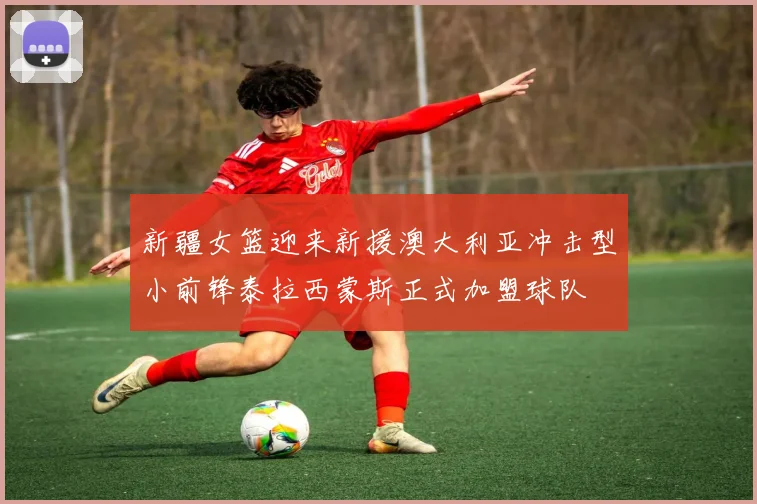 新疆女篮迎来新援澳大利亚冲击型小前锋泰拉西蒙斯正式加盟球队