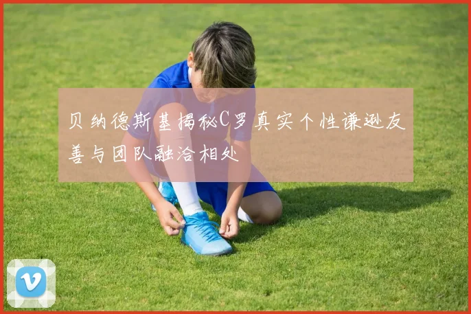 贝纳德斯基揭秘C罗真实个性谦逊友善与团队融洽相处