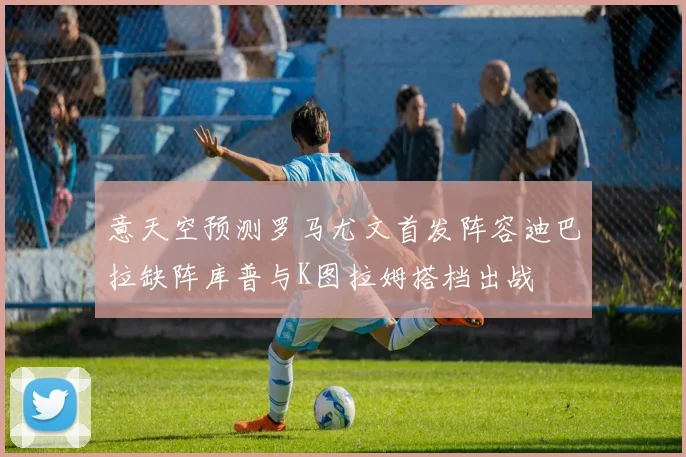 意天空预测罗马尤文首发阵容迪巴拉缺阵库普与K图拉姆搭档出战