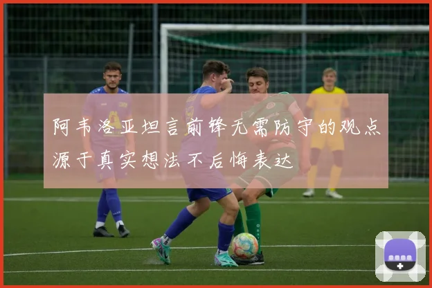 阿韦洛亚坦言前锋无需防守的观点源于真实想法不后悔表达