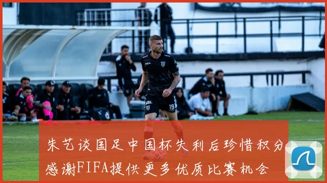 朱艺谈国足中国杯失利后珍惜积分感谢FIFA提供更多优质比赛机会