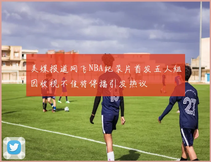 美媒报道网飞NBA纪录片首发五人组因收视不佳将停播引发热议