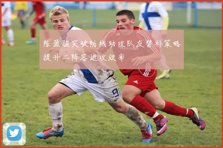 陈盈骏突破防线助攻队友替补策略提升二阵容进攻效率