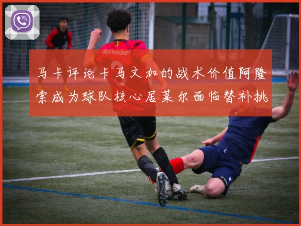 马卡评论卡马文加的战术价值阿隆索成为球队核心居莱尔面临替补挑战