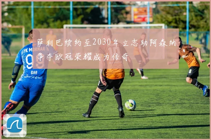 萨利巴续约至2030年立志助阿森纳争夺欧冠荣耀成为传奇