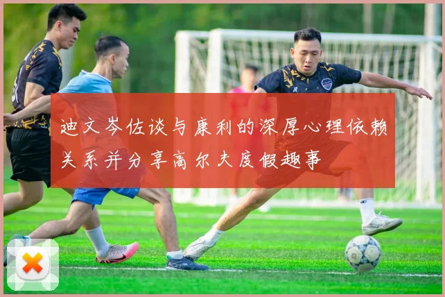 迪文岑佐谈与康利的深厚心理依赖关系并分享高尔夫度假趣事