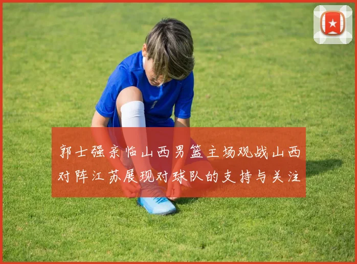 郭士强亲临山西男篮主场观战山西对阵江苏展现对球队的支持与关注