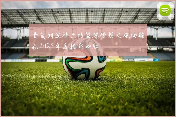 青岛到波特兰的篮球梦想之旅杨瀚森2025年度精彩回顾