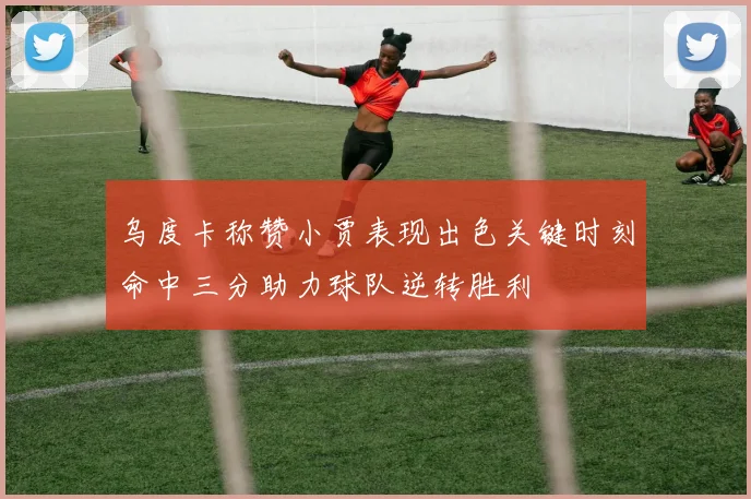 乌度卡称赞小贾表现出色关键时刻命中三分助力球队逆转胜利