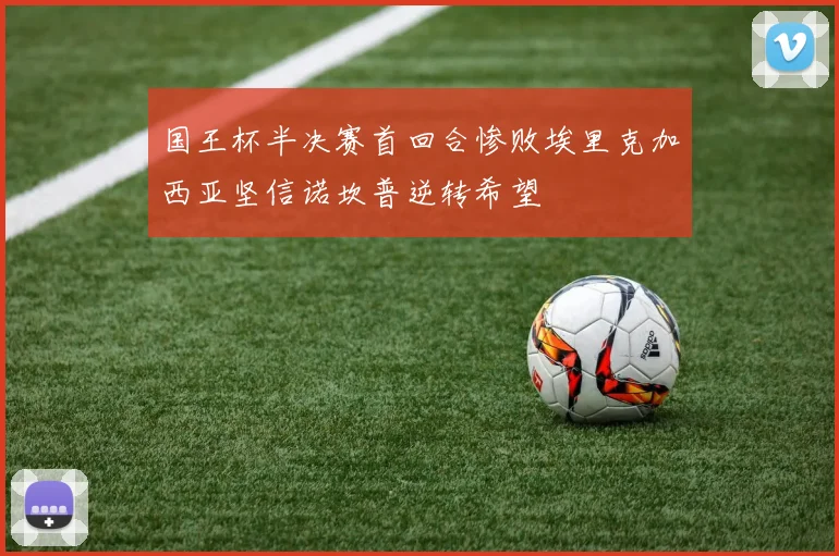 国王杯半决赛首回合惨败埃里克加西亚坚信诺坎普逆转希望