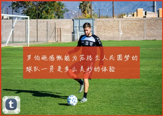 罗伯逊感慨能为苏格兰人民圆梦的球队一员是多么美妙的体验