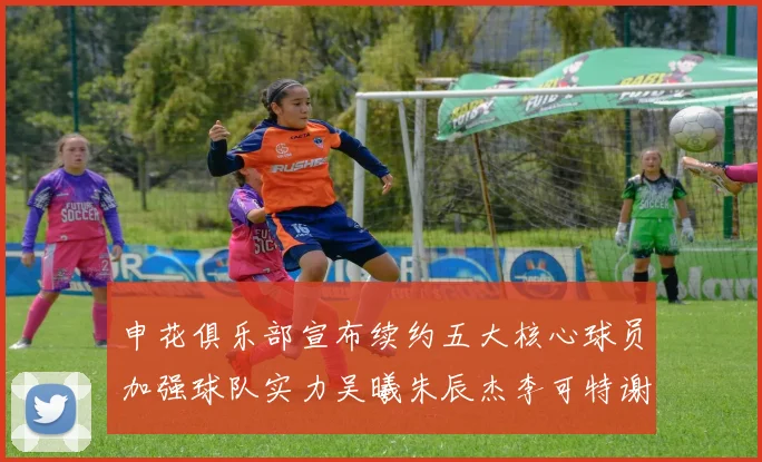 申花俱乐部宣布续约五大核心球员加强球队实力吴曦朱辰杰李可特谢拉马纳法齐续约