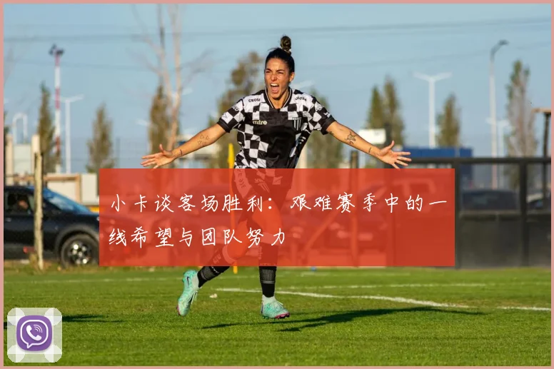 小卡谈客场胜利：艰难赛季中的一线希望与团队努力