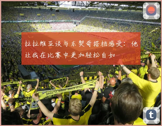 拉拉维亚谈与东契奇搭档感受：他让我在比赛中更加轻松自如