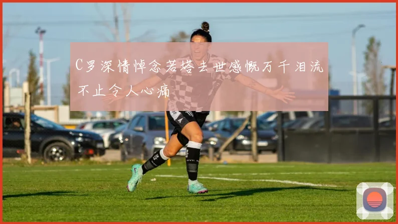 C罗深情悼念若塔去世感慨万千泪流不止令人心痛