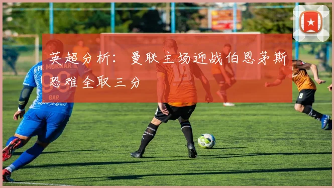 英超分析：曼联主场迎战伯恩茅斯恐难全取三分