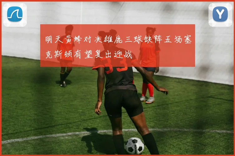 明天黄蜂对决雄鹿三球缺阵五场塞克斯顿有望复出迎战